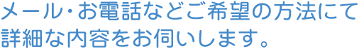 メール・お電話などご希望の方法にて詳細な内容をお伺いします