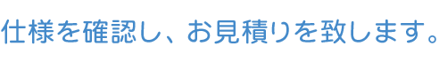 仕様を確認し、お見積り致します