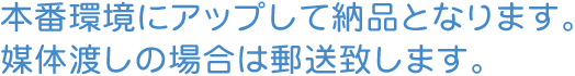 本番環境にアップして納品となります。媒体渡しの場合は郵送致します